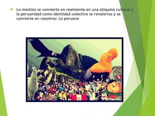  Lo mestizo se convierte en realmente en una etiqueta cultural y
la peruanidad como identidad colectiva se revaloriza y se
convierte en nosotros: Lo peruano
 