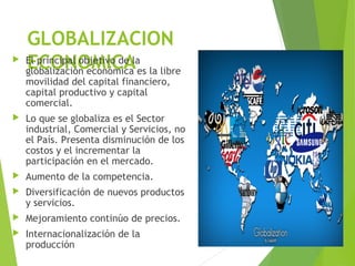 GLOBALIZACION
ECONOMICA El principal objetivo de la
globalización económica es la libre
movilidad del capital financiero,
capital productivo y capital
comercial.
 Lo que se globaliza es el Sector
industrial, Comercial y Servicios, no
el País. Presenta disminución de los
costos y el incrementar la
participación en el mercado.
 Aumento de la competencia.
 Diversificación de nuevos productos
y servicios.
 Mejoramiento continúo de precios.
 Internacionalización de la
producción
 