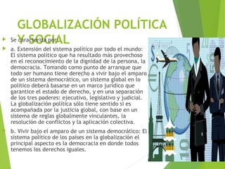 GLOBALIZACIÓN POLÍTICA
Y SOCIAL Se caracteriza por:
 a. Extensión del sistema político por todo el mundo:
El sistema político que ha resultado más provechoso
en el reconocimiento de la dignidad de la persona, la
democracia. Tomando como punto de arranque que
todo ser humano tiene derecho a vivir bajo el amparo
de un sistema democrático, un sistema global en lo
político deberá basarse en un marco jurídico que
garantice el estado de derecho, y en una separación
de los tres poderes: ejecutivo, legislativo y judicial.
La globalización política sólo tiene sentido si es
acompañada por la justicia global, con base en un
sistema de reglas globalmente vinculantes, la
resolución de conflictos y la aplicación colectiva.
 b. Vivir bajo el amparo de un sistema democrático: El
sistema político de los países en la globalización el
principal aspecto es la democracia en donde todos
tenemos los derechos iguales.
 