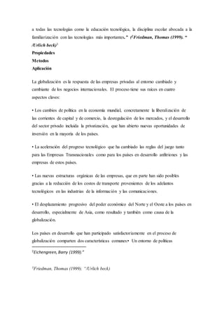 a todas las tecnologías como la educación tecnológica, la disciplina escolar abocada a la
familiarización con las tecnologías más importantes.” (2Friedman, Thomas (1999). “
/Urlich beck)3
Propiedades
Metodos
Aplicación
La globalización es la respuesta de las empresas privadas al entorno cambiado y
cambiante de los negocios internacionales. El proceso tiene sus raíces en cuatro
aspectos claves:
• Los cambios de política en la economía mundial, concretamente la liberalización de
las corrientes de capital y de comercio, la desregulación de los mercados, y el desarrollo
del sector privado incluida la privatización, que han abierto nuevas oportunidades de
inversión en la mayoría de los países.
• La aceleración del progreso tecnológico que ha cambiado las reglas del juego tanto
para las Empresas Transnacionales como para los países en desarrollo anfitriones y las
empresas de estos países.
• Las nuevas estructuras orgánicas de las empresas, que en parte han sido posibles
gracias a la reducción de los costos de transporte provenientes de los adelantos
tecnológicos en las industrias de la información y las comunicaciones.
• El desplazamiento progresivo del poder económico del Norte y el Oeste a los países en
desarrollo, especialmente de Asia, como resultado y también como causa de la
globalización.
Los países en desarrollo que han participado satisfactoriamente en el proceso de
globalización comparten dos características comunes:• Un entorno de políticas
2Eichengreen, Barry (1999).”
3Friedman, Thomas (1999). “/Urlich beck)
 