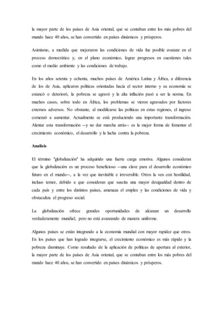la mayor parte de los países de Asia oriental, que se contaban entre los más pobres del
mundo hace 40 años, se han convertido en países dinámicos y prósperos.
Asimismo, a medida que mejoraron las condiciones de vida fue posible avanzar en el
proceso democrático y, en el plano económico, lograr progresos en cuestiones tales
como el medio ambiente y las condiciones de trabajo.
En los años setenta y ochenta, muchos países de América Latina y África, a diferencia
de los de Asia, aplicaron políticas orientadas hacia el sector interno y su economía se
estancó o deterioró, la pobreza se agravó y la alta inflación pasó a ser la norma. En
muchos casos, sobre todo en África, los problemas se vieron agravados por factores
externos adversos. No obstante, al modificarse las políticas en estas regiones, el ingreso
comenzó a aumentar. Actualmente se está produciendo una importante transformación.
Alentar esta transformación --y no dar marcha atrás-- es la mejor forma de fomentar el
crecimiento económico, el desarrollo y la lucha contra la pobreza.
Analisis
El término "globalización" ha adquirido una fuerte carga emotiva. Algunos consideran
que la globalización es un proceso beneficioso --una clave para el desarrollo económico
futuro en el mundo--, a la vez que inevitable e irreversible. Otros la ven con hostilidad,
incluso temor, debido a que consideran que suscita una mayor desigualdad dentro de
cada país y entre los distintos países, amenaza el empleo y las condiciones de vida y
obstaculiza el progreso social.
La globalización ofrece grandes oportunidades de alcanzar un desarrollo
verdaderamente mundial, pero no está avanzando de manera uniforme.
Algunos países se están integrando a la economía mundial con mayor rapidez que otros.
En los países que han logrado integrarse, el crecimiento económico es más rápido y la
pobreza disminuye. Como resultado de la aplicación de políticas de apertura al exterior,
la mayor parte de los países de Asia oriental, que se contaban entre los más pobres del
mundo hace 40 años, se han convertido en países dinámicos y prósperos.
 