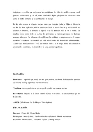 Asimismo, a medida que mejoraron las condiciones de vida fue posible avanzar en el
proceso democrático y, en el plano económico, lograr progresos en cuestiones tales
como el medio ambiente y las condiciones de trabajo.
En los años setenta y ochenta, muchos países de América Latina y África, a diferencia
de los de Asia, aplicaron políticas orientadas hacia el sector interno y su economía se
estancó o deterioró, la pobreza se agravó y la alta inflación pasó a ser la norma. En
muchos casos, sobre todo en África, los problemas se vieron agravados por factores
externos adversos. No obstante, al modificarse las políticas en estas regiones, el ingreso
comenzó a aumentar. Actualmente se está produciendo una importante transformación.
Alentar esta transformación --y no dar marcha atrás-- es la mejor forma de fomentar el
crecimiento económico, el desarrollo y la lucha contra la pobreza.
GLOSARIO:
Planetaria: Aparato que refleja en una gran pantalla con forma de bóveda los planetas
del sistema solar y reproduce sus movimientos
Tangibles: que se puede tocar, que se puede percibir de manera precisa.
Reverberar: reflejarse a la luz un cuerpo bruñido o el sonido en una superficie que no
la absorba.
ARIES: (Administración de Riesgos Tecnológicos).
BIBLIOGRAFÍA
Berenguer Contri, G: Gómez Borja,
Eichengreen, Barry (1999).” La Globalización del capital: historia del sistema
Económico internacional”. Barcelona España, Anthony Bosch.”
 