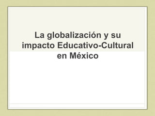 La globalización y su
impacto Educativo-Cultural
en México
 