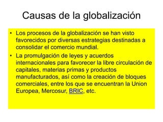 Causas de la globalización
• Los procesos de la globalización se han visto
favorecidos por diversas estrategias destinadas a
consolidar el comercio mundial.
• La promulgación de leyes y acuerdos
internacionales para favorecer la libre circulación de
capitales, materias primas y productos
manufacturados, así como la creación de bloques
comerciales, entre los que se encuentran la Union
Europea, Mercosur, BRIC, etc.
 