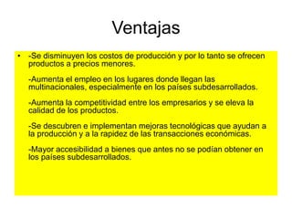 Ventajas
• -Se disminuyen los costos de producción y por lo tanto se ofrecen
productos a precios menores.
-Aumenta el empleo en los lugares donde llegan las
multinacionales, especialmente en los países subdesarrollados.
-Aumenta la competitividad entre los empresarios y se eleva la
calidad de los productos.
-Se descubren e implementan mejoras tecnológicas que ayudan a
la producción y a la rapidez de las transacciones económicas.
-Mayor accesibilidad a bienes que antes no se podían obtener en
los países subdesarrollados.
 