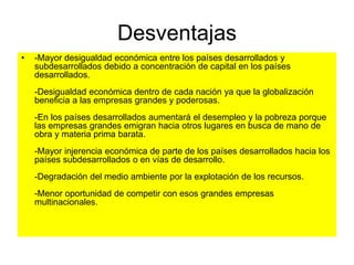 Desventajas
• -Mayor desigualdad económica entre los países desarrollados y
subdesarrollados debido a concentración de capital en los países
desarrollados.
-Desigualdad económica dentro de cada nación ya que la globalización
beneficia a las empresas grandes y poderosas.
-En los países desarrollados aumentará el desempleo y la pobreza porque
las empresas grandes emigran hacia otros lugares en busca de mano de
obra y materia prima barata.
-Mayor injerencia económica de parte de los países desarrollados hacia los
países subdesarrollados o en vías de desarrollo.
-Degradación del medio ambiente por la explotación de los recursos.
-Menor oportunidad de competir con esos grandes empresas
multinacionales.
 