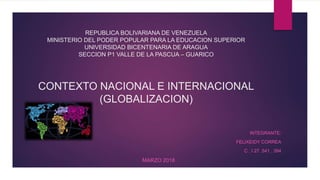 REPUBLICA BOLIVARIANA DE VENEZUELA
MINISTERIO DEL PODER POPULAR PARA LA EDUCACION SUPERIOR
UNIVERSIDAD BICENTENARIA DE ARAGUA
SECCION P1 VALLE DE LA PASCUA – GUARICO
CONTEXTO NACIONAL E INTERNACIONAL
(GLOBALIZACION)
INTEGRANTE:
FELIXEIDY CORREA
C . I 27. 541 . 394
MARZO 2018
 
