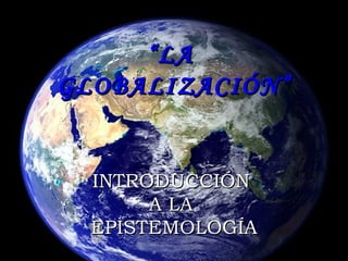 “ LA  GLOBALIZACIÓN” INTRODUCCIÓN  A LA  EPISTEMOLOGÍA 
