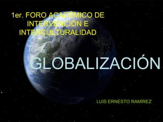 1er. FORO ACADÉMICO DE INTERVENCIÓN E INTERCULTURALIDAD GLOBALIZACIÓN  LUIS ERNESTO RAMÍREZ 
