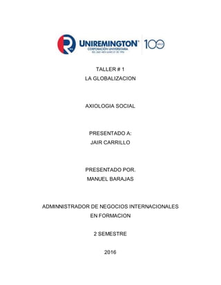 TALLER # 1
LA GLOBALIZACION
AXIOLOGIA SOCIAL
PRESENTADO A:
JAIR CARRILLO
PRESENTADO POR.
MANUEL BARAJAS
ADMINNISTRADOR DE NEGOCIOS INTERNACIONALES
EN FORMACION
2 SEMESTRE
2016
 