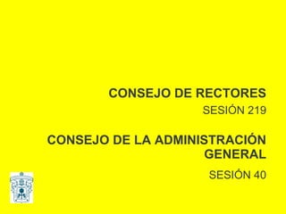 CONSEJO DE RECTORES SESIÓN 219 CONSEJO DE LA ADMINISTRACIÓN GENERAL SESIÓN 40 