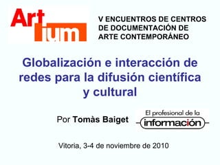 Globalización e interacción de
redes para la difusión científica
y cultural
Por Tomàs Baiget
Vitoria, 3-4 de noviembre de 2010
V ENCUENTROS DE CENTROS
DE DOCUMENTACIÓN DE
ARTE CONTEMPORÁNEO
 