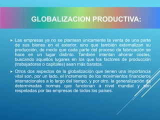  Las empresas ya no se plantean únicamente la venta de una parte
de sus bienes en el exterior, sino que también externalizan su
producción, de modo que cada parte del proceso de fabricación se
hace en un lugar distinto. También intentan ahorrar costes,
buscando aquellos lugares en los que los factores de producción
(trabajadores o capitales) sean más baratos.
 Otros dos aspectos de la globalización que tienen una importancia
vital son, por un lado, el incremento de los movimientos financieros
internacionales a lo largo del tiempo, y por otro, la generalización de
determinadas normas que funcionan a nivel mundial y son
respetadas por las empresas de todos los países.
GLOBALIZACION PRODUCTIVA:
 