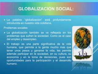 La palabra “globalización” está profundamente
introducida en nuestra vida cotidiana.
Problemas sociales:
 La globalización también se ve reflejada en los
problemas que sufren la sociedad. Como es el caso
del empleo y desempleo.
 El trabajo es una parte significativa de la vida
humana, que permite a la gente mucho mas que
tener unos pesos y ganarse la vida, les permite
además participar en la sociedad, en su cultura, su
economía y en la toma de decisiones, pues son
oportunidades para la participación y el desarrollo
humano.
GLOBALIZACION SOCIAL:
 