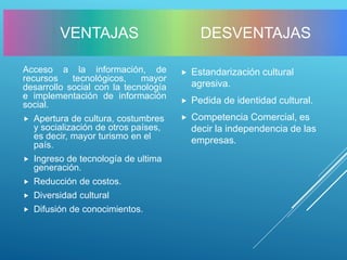 Acceso a la información, de
recursos tecnológicos, mayor
desarrollo social con la tecnología
e implementación de información
social.
 Apertura de cultura, costumbres
y socialización de otros países,
es decir, mayor turismo en el
país.
 Ingreso de tecnología de ultima
generación.
 Reducción de costos.
 Diversidad cultural
 Difusión de conocimientos.
 Estandarización cultural
agresiva.
 Pedida de identidad cultural.
 Competencia Comercial, es
decir la independencia de las
empresas.
DESVENTAJASVENTAJAS
 