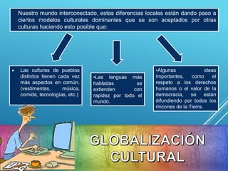 Nuestro mundo interconectado, estas diferencias locales están dando paso a
ciertos modelos culturales dominantes que se son aceptados por otras
culturas haciendo esto posible que:
•Las lenguas más
habladas se
extienden con
rapidez por todo el
mundo.
 Las culturas de pueblos
distintos tienen cada vez
más aspectos en común.
(vestimentas, música,
comida, tecnologías, etc.)
•Algunas ideas
importantes, como el
respeto a los derechos
humanos o el valor de la
democracia, se están
difundiendo por todos los
rincones de la Tierra.
 