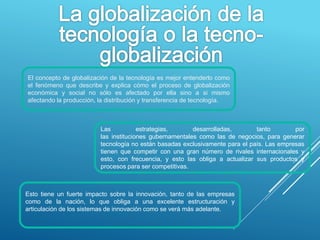 El concepto de globalización de la tecnología es mejor entenderlo como
el fenómeno que describe y explica cómo el proceso de globalización
económica y social no sólo es afectado por ella sino a si mismo
afectando la producción, la distribución y transferencia de tecnología.
Las estrategias, desarrolladas, tanto por
las instituciones gubernamentales como las de negocios, para generar
tecnología no están basadas exclusivamente para el país. Las empresas
tienen que competir con una gran número de rivales internacionales y
esto, con frecuencia, y esto las obliga a actualizar sus productos y
procesos para ser competitivas.
Esto tiene un fuerte impacto sobre la innovación, tanto de las empresas
como de la nación, lo que obliga a una excelente estructuración y
articulación de los sistemas de innovación como se verá más adelante.
.
 