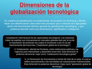 Dimensiones de la
globalización tecnológica
En materia de globalización es fundamental, de acuerdo con Archibugi y Michie,
hacer una diferenciación clara entre tres procesos que a menudo son agrupados
dentro del denominado término general de globalización tecnológica, y que
podemos abordar como sus dimensiones, significados o categorías :
1.Explotación Internacional de las capacidades tecnológicas: Las empresas
tratan de explotar sus innovaciones en mercados globales bien por la vía de
la exportación de productos los cuales la incorporan o por la vía del
licenciamiento del know-how. ("explotación global de la tecnología“)
2. Colaboración, allende las fronteras, entre instituciones públicas y de
negocios para intercambiar y desarrollar know-how. Esta dimensión la
podemos denominar mejor como "colaboración tecnológica global"
3. La Generación de innovaciones a través de más de un país, lo cual se
refiere esencialmente a las actividades de corporaciones multinacionales.
Esta dimensión la podemos denominar mejor como "generación global de
tecnología“.
 