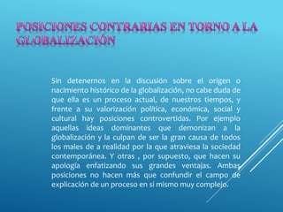 Sin detenernos en la discusión sobre el origen o
nacimiento histórico de la globalización, no cabe duda de
que ella es un proceso actual, de nuestros tiempos, y
frente a su valorización política, económica, social y
cultural hay posiciones controvertidas. Por ejemplo
aquellas ideas dominantes que demonizan a la
globalización y la culpan de ser la gran causa de todos
los males de a realidad por la que atraviesa la sociedad
contemporánea. Y otras , por supuesto, que hacen su
apología enfatizando sus grandes ventajas. Ambas
posiciones no hacen más que confundir el campo de
explicación de un proceso en si mismo muy complejo.
 