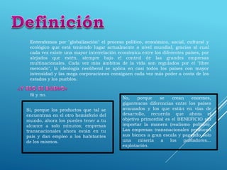 Entendemos por "globalización" el proceso político, económico, social, cultural y
ecológico que está teniendo lugar actualmente a nivel mundial, gracias al cual
cada vez existe una mayor interrelación económica entre los diferentes países, por
alejados que estén, siempre bajo el control de las grandes empresas
multinacionales. Cada vez más ámbitos de la vida son regulados por el "libre
mercado", la ideología neoliberal se aplica en casi todos los países con mayor
intensidad y las mega corporaciones consiguen cada vez más poder a costa de los
estados y los pueblos.
Sí y no.
Sí, porque los productos que tal se
encuentran en el otro hemisferio del
mundo, ahora los puedes tener a tu
alcance a solo minutos; empresas
transnacionales ahora están en tu
país y dan empleo a los habitantes
de los mismos.
No, porque se crean enormes,
gigantescas diferencias entre los países
avanzados y los que están en vías de
desarrollo, recuerda que ahora el
objetivo primordial es el BENEFICIO sin
importar la manera (realismo político).
Las empresas transnacionales producen
sus bienes a gran escala y pagando solo
una miseria a los pobladores...
explotación.
 