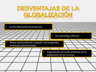 • La estandarización de productos
• Un marketing uniforme
• Menor oportunidad de competir con las grandes
empresas multinacionales.
• Degradación del medio ambiente por la
explotación de los recursos
 