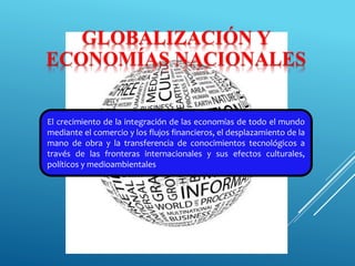 GLOBALIZACIÓN Y
ECONOMÍAS NACIONALES
El crecimiento de la integración de las economías de todo el mundo
mediante el comercio y los flujos financieros, el desplazamiento de la
mano de obra y la transferencia de conocimientos tecnológicos a
través de las fronteras internacionales y sus efectos culturales,
políticos y medioambientales
 