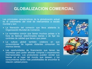 Las principales características de la globalización actual
es el crecimiento del nivel de intercambios a escala
mundial y son:
 La liberación del comercio que lleva adelante la
Organización Mundial de Comercio.
 La normativa común que tienen muchos países a la
hora de fabricar determinados bienes o de fijar los
controles de calidad que tienen que pasar.
 La cultura global también colabora en que
consumidores de lugares distantes consuman los
mismos bienes.
 Las oportunidades de financiación que tienen las
empresas para poder afrontar compras o expansiones
internacionales. Los productores pueden vender sus
bienes en el lugar del mundo que deseen, y los
consumidores tienen más posibilidades de encontrar la
relación calidad-precio.
GLOBALIZACION COMERCIAL
 