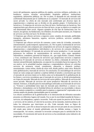 través del parlamento, agencias públicas de empleo, servicios militares, policiales y de
bomberos, correos, escuelas, universidades, hospitales públicos, instituciones
reguladoras, defensorías públicas, etc. Por su parte, la demanda de este mercado está
conformado básicamente por la "población en su conjunto". El mercado de servicios del
sector privado: La oferta de este mercado está conformado por diversos tipos de
organizaciones y empresas que se dividen en dos grandes grupos: 1) Instituciones no
lucrativas y 2) empresas de servicios con fines de lucro. Instituciones no lucrativas: Son
organizaciones que ofrecen servicios sin fines de lucro, ya que su objetivo es cumplir con
una determinada labor social. Algunos ejemplos de este tipo de instituciones son: los
museos, las iglesias, las fundaciones, los orfanatos, los asilos para ancianos, etc. Empresas
de servicios con fines de lucro: Se dividen en dos:
1) Empresas que ofrecen servicios a negocios como: estudios de mercado, publicidad,
transporte, préstamos bancarios, seguros, servicios jurídicos, servicios contables,
consultorías, etc.
2) Empresas que ofrecen servicios de consumo, como: renta de viviendas, recreación,
entretenimiento, ayuda temporal, reparaciones, etc. Por su parte, la demanda de servicios
del sector privado está compuesto por compradores de servicios de negocios (empresas,
organizaciones y emprendedores individuales) y de servicios de consumo (familias y
personas individuales). El mercado de servicios del sector productivo: A este mercado
pertenecen los millones de suministradores de servicios, tales como operadores
informáticos, contadores, personal de limpieza, etc., que según Kotler, Cámara, Grande
y Cruz, constituyen una «factoría de servicios» que proporciona servicios a empresas
productivas El mercado de servicios en internet: La oferta y demanda de servicios en
internet está proliferando rápidamente, en especial, los orientados hacia los negocios. Por
ese motivo, en la actualidad muchas empresas y emprendedores ofrecen y/o solicitan
servicios de asistencia virtual, consultorías, educación a distancia (online),
asesoramiento, ventas online, diseño de sitios web, diseño gráfico, entre otros. Relación
entre globalización y mercado de servicio: En conclusión, los mercadólogos de servicios
tienen un vasto campo por explorar y explotar debido al tamaño y crecimiento que tiene
el mercado de servicios (tanto en la oferta como en la demanda).En la globalización de
los bienes y servicios recordemos que el mercado de servicios se divide principalmente
en 4 tipos de mercado: Mercado de servicios del sector público. Mercado de servicios del
sector privado. Mercado de servicios del sector productivo Mercado de servicios en
internet. Entonces, el desafío para los mercadólogos enfocados en el mercado de servicios
es: "Conocer a profundidad éstos tipos de mercado para identificar y conocer a sus
ofertantes y demandantes con la finalidad última de satisfacer sus necesidades o deseos
de una manera competitiva y rentable para la empresa u organización".expresadas en un
sistema amplio de grandes oportunidades para la sociedad.
Los efectos económicos de la globalización es la interconexión de diferentes mercados
presentes en diferentes lugares del mundo. Eso es por la movilidad mundial de bienes y
servicios, de trabajadores, capital e inversión. Todo esto ajusta los precios de los bienes
y servicios, de los salarios, el valor de las acciones, de las monedas, materias primas y de
todos los elementos que intervienen en ella. Cada mercado tiene su lógica de
funcionamiento, y por ello se desea la mejora de cada servicio por parte de una economía
del estado para entrar al mundo globalizado con las debidas normas y lograr la
emancipación. Así mismo, estimular la inversión extranjera para la satisfacción de las
necesidades. El crecimiento del sector de servicios se ha considerado como indicativo de
progreso de un país.
 