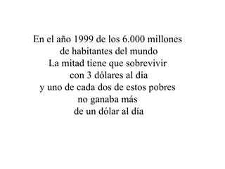 En el año 1999 de los 6.000 millones  de habitantes del mundo La mitad tiene que sobrevivir  con 3 dólares al día y uno de cada dos de estos pobres  no ganaba más  de un dólar al día 