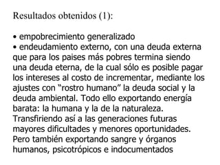 Resultados obtenidos (1): empobrecimiento generalizado endeudamiento externo, con una deuda externa que para los paises más pobres termina siendo una deuda eterna, de la cual sólo es posible pagar los intereses al costo de incrementar, mediante los ajustes con “rostro humano” la deuda social y la deuda ambiental. Todo ello exportando energía barata: la humana y la de la naturaleza. Transfiriendo así a las generaciones futuras mayores dificultades y menores oportunidades. Pero también exportando sangre y órganos humanos, psicotrópicos e indocumentados 