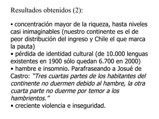 Resultados obtenidos (2): concentración mayor de la riqueza, hasta niveles casi inimaginables (nuestro continente es el de peor distribución del ingreso y Chile el que marca la pauta) pérdida de identidad cultural (de 10.000 lenguas existentes en 1900 sólo quedan 6.700 en 2000) hambre e insomnio. Parafraseando a Josué de Castro:  “Tres cuartas partes de los habitantes del continente no duermen debido al hambre, la otra cuarta parte no duerme por temor a los hambrientos.” creciente violencia e inseguridad. 