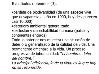 Resultados obtenidos (3): pérdida de biodiversidad (de una especie viva que desaparecía al año en 1900, hoy desaparecen casi 10.000) deterioro ambiental generalizado exclusión y desechabilidad humana (países y continentes enteros) Todo lo anterior nos muestra una situación de  deterioro generalizado de la calidad de vida. Una  permanente amenaza a la vida. Un proceso  progresivo de inhumanidad: “ el hombre… lobo  del hombre.” La principal eficiencia, la de la vida, es la que hoy  no es reconocida. 