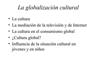 La globalización cultural  La cultura La mediación de la televisión y de Internet La cultura en el consumismo global ¿Cultura global? Influencia de la situación cultural en jóvenes y en niños 