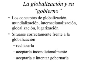 La globalización y su “gobierno”  Los conceptos de globalización, mundialización, internacionalización, glocalización, lugarización Situarse correctamente frente a la globalización rechazarla aceptarla incondicionalmente aceptarla e intentar gobernarla 