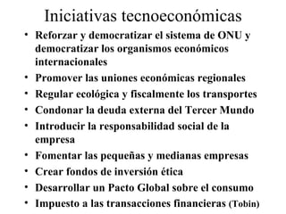 Iniciativas tecnoeconómicas Reforzar y democratizar el sistema de ONU y democratizar los organismos económicos internacionales Promover las uniones económicas regionales Regular ecológica y fiscalmente los transportes Condonar la deuda externa del Tercer Mundo Introducir la responsabilidad social de la empresa Fomentar las pequeñas y medianas empresas Crear fondos de inversión ética Desarrollar un Pacto Global sobre el consumo Impuesto a las transacciones financieras  (Tobin) 