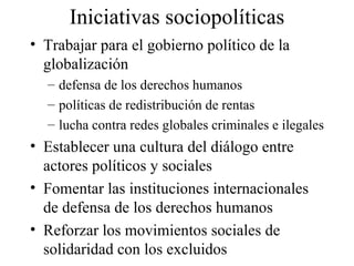 Iniciativas sociopolíticas Trabajar para el gobierno político de la globalización defensa de los derechos humanos  políticas de redistribución de rentas lucha contra redes globales criminales e ilegales Establecer una cultura del diálogo entre actores políticos y sociales Fomentar las instituciones internacionales de defensa de los derechos humanos Reforzar los movimientos sociales de solidaridad con los excluidos 