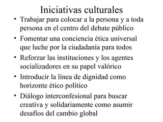Iniciativas culturales Trabajar para colocar a la persona y a toda persona en el centro del debate público Fomentar una conciencia ética universal que luche por la ciudadanía para todos Reforzar las instituciones y los agentes socializadores en su papel valórico Introducir la línea de dignidad como horizonte ético político Diálogo interconfesional para buscar creativa y solidariamente como asumir desafíos del cambio global 