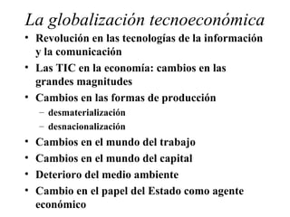 La globalización tecnoeconómica Revolución en las tecnologías de la información y la comunicación Las TIC en la economía: cambios en las grandes magnitudes Cambios en las formas de producción desmaterialización desnacionalización Cambios en el mundo del trabajo Cambios en el mundo del capital Deterioro del medio ambiente Cambio en el papel del Estado como agente económico 