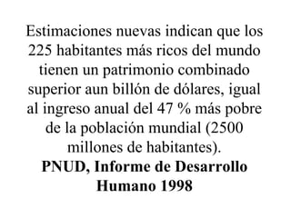 Estimaciones nuevas indican que los 225 habitantes más ricos del mundo tienen un patrimonio combinado superior aun billón de dólares, igual al ingreso anual del 47 % más pobre de la población mundial (2500 millones de habitantes). PNUD, Informe de Desarrollo Humano 1998 