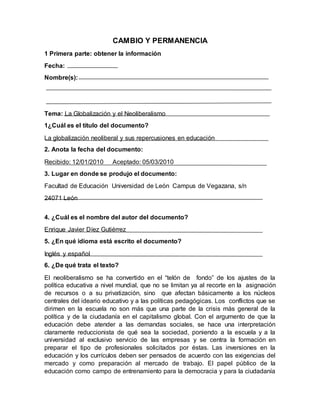 CAMBIO Y PERMANENCIA
1 Primera parte: obtener la información
Fecha:
Nombre(s):
Tema: La Globalización y el Neoliberalismo
1¿Cuál es el título del documento?
La globalización neoliberal y sus repercusiones en educación
2. Anota la fecha del documento:
Recibido: 12/01/2010 Aceptado: 05/03/2010
3. Lugar en donde se produjo el documento:
Facultad de Educación Universidad de León Campus de Vegazana, s/n
24071 León
4. ¿Cuál es el nombre del autor del documento?
Enrique Javier Díez Gutiérrez
5. ¿En qué idioma está escrito el documento?
Inglés y español
6. ¿De qué trata el texto?
El neoliberalismo se ha convertido en el “telón de fondo” de los ajustes de la
política educativa a nivel mundial, que no se limitan ya al recorte en la asignación
de recursos o a su privatización, sino que afectan básicamente a los núcleos
centrales del ideario educativo y a las políticas pedagógicas. Los conflictos que se
dirimen en la escuela no son más que una parte de la crisis más general de la
política y de la ciudadanía en el capitalismo global. Con el argumento de que la
educación debe atender a las demandas sociales, se hace una interpretación
claramente reduccionista de qué sea la sociedad, poniendo a la escuela y a la
universidad al exclusivo servicio de las empresas y se centra la formación en
preparar el tipo de profesionales solicitados por éstas. Las inversiones en la
educación y los currículos deben ser pensados de acuerdo con las exigencias del
mercado y como preparación al mercado de trabajo. El papel público de la
educación como campo de entrenamiento para la democracia y para la ciudadanía
 