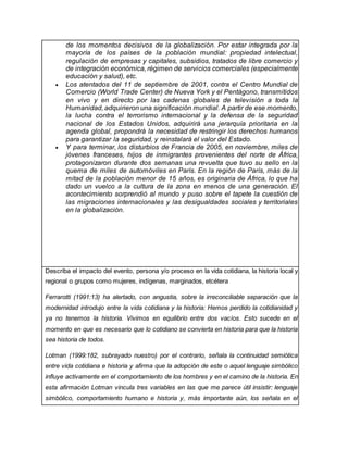 de los momentos decisivos de la globalización. Por estar integrada por la
mayoría de los países de la población mundial: propiedad intelectual,
regulación de empresas y capitales, subsidios, tratados de libre comercio y
de integración económica, régimen de servicios comerciales (especialmente
educación y salud), etc.
 Los atentados del 11 de septiembre de 2001, contra el Centro Mundial de
Comercio (World Trade Center) de Nueva York y el Pentágono, transmitidos
en vivo y en directo por las cadenas globales de televisión a toda la
Humanidad, adquirieron una significación mundial. A partir de ese momento,
la lucha contra el terrorismo internacional y la defensa de la seguridad
nacional de los Estados Unidos, adquirirá una jerarquía prioritaria en la
agenda global, propondrá la necesidad de restringir los derechos humanos
para garantizar la seguridad, y reinstalará el valor del Estado.
 Y para terminar, los disturbios de Francia de 2005, en noviembre, miles de
jóvenes franceses, hijos de inmigrantes provenientes del norte de África,
protagonizaron durante dos semanas una revuelta que tuvo su sello en la
quema de miles de automóviles en París. En la región de París, más de la
mitad de la población menor de 15 años, es originaria de África, lo que ha
dado un vuelco a la cultura de la zona en menos de una generación. El
acontecimiento sorprendió al mundo y puso sobre el tapete la cuestión de
las migraciones internacionales y las desigualdades sociales y territoriales
en la globalización.
Describa el impacto del evento, persona y/o proceso en la vida cotidiana, la historia local y
regional o grupos como mujeres, indígenas, marginados, etcétera
Ferrarotti (1991:13) ha alertado, con angustia, sobre la irreconciliable separación que la
modernidad introdujo entre la vida cotidiana y la historia: Hemos perdido la cotidianidad y
ya no tenemos la historia. Vivimos en equilibrio entre dos vacíos. Esto sucede en el
momento en que es necesario que lo cotidiano se convierta en historia para que la historia
sea historia de todos.
Lotman (1999:182, subrayado nuestro) por el contrario, señala la continuidad semiótica
entre vida cotidiana e historia y afirma que la adopción de este o aquel lenguaje simbólico
influye activamente en el comportamiento de los hombres y en el camino de la historia. En
esta afirmación Lotman vincula tres variables en las que me parece útil insistir: lenguaje
simbólico, comportamiento humano e historia y, más importante aún, los señala en el
 