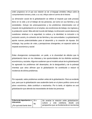 orden progresivo en el que esa relación se da: el lenguaje simbólico influye sobre el
comportamiento humano y éste, a su vez, influye sobre el camino de la historia.
La dimensión social de la globalización se refiere al impacto que este proceso
tiene en la vida y en el trabajo de las personas, así como en sus familias y sus
sociedades. Incluye las preocupaciones y los problemas relacionados con el
impacto de la globalización en el empleo, las condiciones de trabajo, los ingresos y
la protección social. Más allá del mundo del trabajo, la dimensión social abarca las
cuestiones relativas a la seguridad, la cultura y la identidad, la inclusión o la
exclusión social y la cohesión de las familias y las comunidades. La globalización
aporta nuevas potencialidades para el desarrollo y la creación de riqueza. Sin
embargo, hay puntos de vista y percepciones divergentes, en especial sobre su
impacto económico y social.
Estas divergencias corresponden, en parte, a la diversidad de efectos que la
globalización tiene en los intereses y las oportunidades de los distintos sectores
económicos y sociales. Algunos sostienen que el modelo actual de la globalización
ha agravado los problemas del desempleo, de la desigualdad y de la pobreza
mientras que otros afirman que la globalización ha contribuido a reducir la
incidencia de dichos problemas.
Por supuesto, estos problemas existían antes de la globalización. Pero es evidente
que, para que la globalización sea sostenible tanto en el plano político como en el
plano económico, debe contribuir a resolverlos. Por lo tanto, el objetivo es una
globalización que atienda las necesidades de todas las personas
Criterio de importancia o
relevancia:
¿Por qué esta fuente tiene
Sí x
No
Se analiza la relación entre globalización,
cultura y vida cotidiana, desde una
perspectiva que se fundamenta en las teorías
 