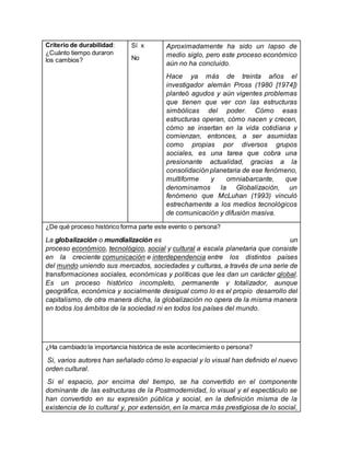 Criterio de durabilidad:
¿Cuánto tiempo duraron
los cambios?
Sí x
No
Aproximadamente ha sido un lapso de
medio siglo, pero este proceso económico
aún no ha concluido.
Hace ya más de treinta años el
investigador alemán Pross (1980 [1974])
planteó agudos y aún vigentes problemas
que tienen que ver con las estructuras
simbólicas del poder. Cómo esas
estructuras operan, cómo nacen y crecen,
cómo se insertan en la vida cotidiana y
comienzan, entonces, a ser asumidas
como propias por diversos grupos
sociales, es una tarea que cobra una
presionante actualidad, gracias a la
consolidación planetaria de ese fenómeno,
multiforme y omniabarcante, que
denominamos la Globalización, un
fenómeno que McLuhan (1993) vinculó
estrechamente a los medios tecnológicos
de comunicación y difusión masiva.
¿De qué proceso histórico forma parte este evento o persona?
La globalización o mundialización es un
proceso económico, tecnológico, social y cultural a escala planetaria que consiste
en la creciente comunicación e interdependencia entre los distintos países
del mundo uniendo sus mercados, sociedades y culturas, a través de una serie de
transformaciones sociales, económicas y políticas que les dan un carácter global.
Es un proceso histórico incompleto, permanente y totalizador, aunque
geográfica, económica y socialmente desigual como lo es el propio desarrollo del
capitalismo, de otra manera dicha, la globalización no opera de la misma manera
en todos los ámbitos de la sociedad ni en todos los países del mundo.
¿Ha cambiado la importancia histórica de este acontecimiento o persona?
Si, varios autores han señalado cómo lo espacial y lo visual han definido el nuevo
orden cultural.
Si el espacio, por encima del tiempo, se ha convertido en el componente
dominante de las estructuras de la Postmodernidad, lo visual y el espectáculo se
han convertido en su expresión pública y social, en la definición misma de la
existencia de lo cultural y, por extensión, en la marca más prestigiosa de lo social,
 