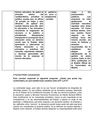 terreno educativo. Se aplica el
principio básico del
neoliberalismo: privatizar lo
público, puesto que, se afirma
“lo privado es mejor y más
eficiente”. Se aplican dos
recetas básicas para ello: abrir
la educación a los mercados,
recortando la asignación de
recursos a lo público o
privatizando directamente
(rompiendo la concepción de la
educación como un derecho
social que el Estado debe
garantizar) y adecuando la
misma educación a los
principios y prácticas del
mercado, importando métodos
y técnicas gerenciales del
mundo de la empresa al
terreno educativo.
el gobierno
es, pura y
simplemente
, vendido.
cargo a los
presupuestos
públicos. Las
empresas no sólo
gestionarán la
actividad educativa
regulada para estas
escuelas -10 horas
lectivas diarias-, sino
que podrán hacer
negocio en las
mismas fuera del
horario escolar, así
como en festivos y
periodos
vacacionales. Así lo
establecen los
pliegos de
adjudicación de la
gestión de estos
centros hasta el año
2013, publicados en
el Boletín Oficial de
la Comunidad de
Madrid.
3 Tercera Parte: conclusiones
Para concluir responde la siguiente pregunta: ¿Hasta qué punto hay
continuidad y en qué medida hubo cambios entre el # 1 y # 2?
La continuidad sigue, pero esto no es una “locura” privatizadora de dirigentes de
diferentes países. Es una política coherente con la normativa europea, plasmada
ya en el Tratado de la Constitución Europea. En ella, los servicios públicos, como
la educación, pasan a llamarse Servicios Económicos de Interés General (SIEG).
Esta modificación no es meramente semántica: marca un giro importante en las
competencias y en las responsabilidades del Estado y supone un viraje en las
garantías y obligaciones que tenía respecto a la educación pública. Al empezar a
ser calificada como “servicio”, la educación pierde buena parte del valor que tenía
cuando era considerada un derecho público. Al no definirse de manera explícita y
taxativa como derecho, el Estado termina diluyendo su responsabilidad entre otros
 