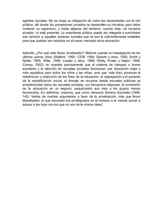 agentes sociales. No se niega su obligación de cubrir las necesidades con la red
pública, allí donde los proveedores privados no desarrollen su iniciativa, pero debe
contener su expansión, y hasta alejarse del territorio, cuando ésta –la iniciativa
privada– sí esté presente. La enseñanza pública queda así relegada a suministrar
ese servicio a aquellos sectores sociales que no son lo suficientemente rentables
para que puedan ser incluidos en el nuevo mercado de la educación
Además ¿Por qué este fervor privatizador? Máxime cuando la investigación de los
últimos quince años (Walford, 1992; CERI, 1994; Gewirtz y otros, 1995; Smith y
Noble, 1995; Witte, 1998; Lauder y otros, 1999; Whitty, Power y Halpin, 1999;
Carnoy, 2002) no muestra precisamente que el sistema de cheques o bonos
escolares y la elección de escuelas privadas favorezcan una educación mejor y
más equitativa para todos los niños y las niñas, sino que, más bien, provocan la
redefinición y restricción de los fines de la educación, la segregación y el aumento
de la estratificación social, el drenaje de recursos desde escuelas públicas ya
empobrecidas hacia las escuelas privadas, con frecuencia religiosas, la conversión
de la educación en un negocio, perjudicando aún más a los grupos menos
favorecidos. En definitiva, creemos, que como denuncia Gimeno Sacristán (1998,
142) “detrás de muchos argumentos a favor de la privatización, más que fervor
liberalizador, lo que esconden los privilegiados es el rechazo a la mezcla social, a
educar a los hijos con los que no son de la misma clase”.
 