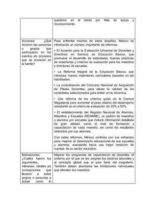 quedaron en el olvido por falta de apoyo y
reconocimiento.
Acciones: ¿Qué
hicieron las personas
o grupos que
participaron en los
eventos y/o procesos
que se enuncian en
la fuente?
Para enfrentar muchos de estos desafíos, México ha
introducido un número importante de reformas:
• El Acuerdo para la Evaluación Universal de Docentes y
Directivos en Servicio de Educación Básica, que
promueve el desarrollo de estándares, buenas prácticas
de enseñanza y criterios de evaluación para los maestros
y directores de escuelas.
• La Reforma Integral de la Educación Básica, que
introduce nuevos estándares curriculares basados en las
habilidades.
• La consolidación del Concurso Nacional de Asignación
de Plazas Docentes, para elevar la calidad de los
candidatos seleccionados para entrar en la docencia.
• Una reforma de los criterios guías de la Carrera
Magisterial para aumentar el peso relativo del desempeño
estudiantil en el criterio de evaluación de 20% a 50%.
• El establecimiento del Registro Nacional de Alumnos,
Maestros y Escuelas (RENAME), un padrón de maestros
y alumnos por escuelas que incluirá información detallada
de gran utilidad, como el nivel de formación y
capacitación de cada maestro, así como los resultados
obtenidos por sus alumnos.
Con estas reformas, México continúa con sus esfuerzos
para mejorar el desempeño educacional de sus escuelas
y alumnos, avanzando hacia una mejor rendición de
cuentas de su sector educativo.
Motivaciones:
¿Cuáles fueron los
argumentos,
intereses, ideales y/o
concepciones que
llevaron a estos
grupos o personas a
actuar como lo
Mejorar los programas de capacitación de docentes, el
sistema por el que se les asignan los destinos laborales y
el concepto global que el país tiene del magisterio.
También deben abordarse las limitaciones individuales
que afrontan los maestros.
 