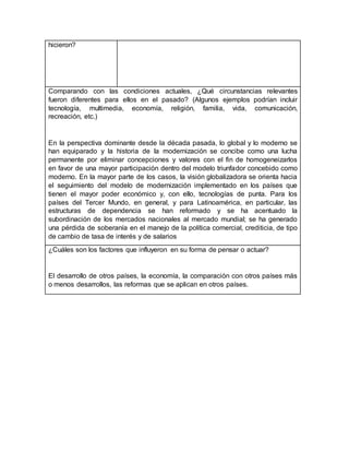 hicieron?
Comparando con las condiciones actuales, ¿Qué circunstancias relevantes
fueron diferentes para ellos en el pasado? (Algunos ejemplos podrían incluir
tecnología, multimedia, economía, religión, familia, vida, comunicación,
recreación, etc.)
En la perspectiva dominante desde la década pasada, lo global y lo moderno se
han equiparado y la historia de la modernización se concibe como una lucha
permanente por eliminar concepciones y valores con el fin de homogeneizarlos
en favor de una mayor participación dentro del modelo triunfador concebido como
moderno. En la mayor parte de los casos, la visión globalizadora se orienta hacia
el seguimiento del modelo de modernización implementado en los países que
tienen el mayor poder económico y, con ello, tecnologías de punta. Para los
países del Tercer Mundo, en general, y para Latinoamérica, en particular, las
estructuras de dependencia se han reformado y se ha acentuado la
subordinación de los mercados nacionales al mercado mundial; se ha generado
una pérdida de soberanía en el manejo de la política comercial, crediticia, de tipo
de cambio de tasa de interés y de salarios
¿Cuáles son los factores que influyeron en su forma de pensar o actuar?
El desarrollo de otros países, la economía, la comparación con otros países más
o menos desarrollos, las reformas que se aplican en otros países.
 