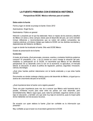 LA FUENTE PRIMARIA CON EVIDENCIA HISTÓRICA
Perspectivas OCDE: México reformas para el cambio
Datos sobre la fuente
Fecha y lugar en donde se produjo la fuente: Enero 2012
Autor/autores: Ángel Gurría
Destinatarios: Público en general
Intención o propósito por el que fue elaborada: Hace un repaso de los avances y desafíos
de México en estos y otros campos claves para el desarrollo del país, así como también
incluye reflexiones y recomendaciones que se nutren del análisis comparativo, las
mejores prácticas y el intenso trabajo que realiza la OCDE con las distintas secretarias y
dependencias del Gobierno de México.
Lugar en donde fue localizada la fuente: Sitio web OCDE México
Estado de preservación de la fuente:
Contenido
A través de la fuente ¿Qué personajes, procesos, eventos y contextos históricos podemos
conocer? El presidente y los y en la manera en como maneja la situación del país,
mediante su participación en la OCDE, el crecimiento que México en las diferentes
perspectivas de su desarrollo como lo son en la economía, la agricultura, el mercado
laboral, la educación, la salud, la política de regulación, pobreza, seguridad, innovación,
ciencia y tecnología.
¿Qué otras fuentes podrían relacionarse con la fuente analizada y a que otras fuente
remite?
Documentos en donde contenga criterios acerca del desarrollo de México, al igual que su
avance de crecimiento del país en la OCDE.
¿Qué importancia tiene la fuente como registro pasado?
Tiene una gran importancia pues nos da a conocer que México está haciendo todo lo
posible, invirtiendo mucho para estar entre los países con más desarrollo, pero
lamentablemente, México sigue igual, pues nada ha cambiado, seguimos siendo un país
bajo en educación, y también uno que está muy bajo en economía, pues la mayor parte
de los habitantes son de escasos recursos.
De acuerdo con quien elabora la fuente ¿Qué tan confiable es la información que
presenta?
Muy confiable ya que el autor es el secretario general de la OCDE
 