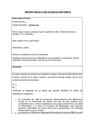 IMPORTANCIA O RELEVANCIA HISTÓRICA
Datos sobre la fuente:
Fuente primaria___
Fuente secundaria Globalización
Fecha y lugar en que se produjo la fuente: septiembre, 2006. Revista de Ciencias
Sociales v.12 n.3 Marcaibo
Autor/ autores: Finol, José Enrique
Destinatarios: publico
Intención o propósito por el que fue elaborada:
Establecer criterios acerca del neoliberalismo, para responder a cuestiones de manera
sistemática, reconocer el evento, persona, así como el proceso.
Contenido:
El evento, persona y/o proceso fue importante en algún punto de la historia dentro de la
memoria colectiva de un grupo o grupos y que permite desvelar pasajes que de otra
manera permanecerían ignorados.
Sí _x_
No __
Transcriba el fragmento de la fuente que permite identificar el criterio de
importancia o relevancia
 En noviembre de 1989 el economista estadounidense John Williamson
incluyó en un documento de trabajo una lista de diez políticas que
consideraba más o menos aceptadas por los grupos económicos con sede
en Washington y lo tituló el Consenso de Washington. para algunas
personas representan los puntos claves de la globalización, sin embargo
ambas cosas no son lo mismo.
 La creación en 1995 de la Organización Mundial de Comercio (OMC) es uno
 
