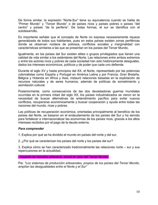   10	
  
De forma similar, la expresión “Norte-Sur” tiene su equivalencia cuando se habla de
“Primer Mundo” y “Tercer Mundo” o de países ricos y países pobres o países “del
centro” y países “de la periferia”. De todas formas, el sur se identifica con el
subdesarrollo.
Es importante señalar que el concepto de Norte no expresa necesariamente riqueza
generalizada de todos sus habitantes, pues en estos países existen zonas periféricas
donde se observan núcleos de pobreza, conflictos sociales y marginalidad con
características similares a las que se presentan en los países del Tercer Mundo.
Igualmente, en los países del Sur existen elites o grupos privilegiados que tienen una
calidad de vida similar a los estándares del Norte. Las relaciones entre ambos extremos
y entre los actores ricos y pobres de cada sociedad han sido históricamente desiguales,
dados los intereses económicos, políticos y de poder que cada uno defiende.
Durante el siglo XV y hasta principios del XX, el Norte, representado por las potencias
colonialistas como España y Portugal en América Latina y por Francia, Gran Bretaña,
Bélgica y Holanda en África y Asia, instauró relaciones basadas en la explotación de
recursos naturales y de seres humanos, además de políticas de sometimiento y
asimilación cultural.
Posteriormente, como consecuencia de las dos devastadoras guerras mundiales
ocurridas en la primera mitad del siglo XX, los países industrializados se vieron en la
necesidad de buscar alternativas de entendimiento pacífico para evitar nuevos
conflictos, recuperarse económicamente y buscar cooperación y ayuda entre todas las
naciones del mundo, ricas y pobres.
Las políticas de recuperación económica, orientadas principalmente al beneficio de los
países del Norte, se basaron en el endeudamiento de los países del Sur y ha servido
para fortalecer e internacionalizar las economías de los países ricos, gracias a los altos
intereses recibidos por el pago de la deuda externa.
Para comprender
1. Explica por qué se ha dividido el mundo en países del norte y del sur.
2. ¿Por qué se caracterizan los países del norte y los países del sur?
3. Explica cómo se han caracterizado tradicionalmente las relaciones norte – sur y sus
repercusiones en la actualidad.
- Aspecto de industria artesanal, actual en país del Tercer Mundo.
Pie: “Los sistemas de producción artesanales, propios de los países del Tercer Mundo,
amplían las desigualdades entre el Norte y el Sur”
 